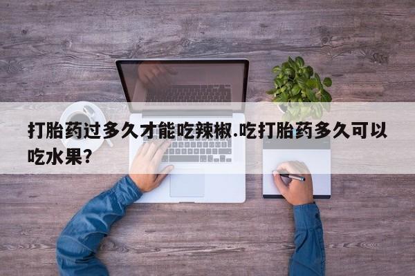流产药网上专门卖店联系微信打胎药过多久才能吃辣椒.吃打胎药多久可以吃水果？