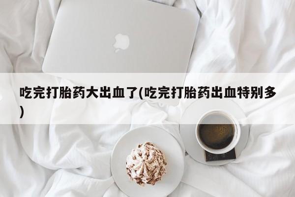 流产药网上专门卖店联系微信吃完打胎药大出血了(吃完打胎药出血特别多)