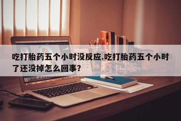流产药网上专门卖店联系微信吃打胎药五个小时没反应.吃打胎药五个小时了还没掉怎么回事？