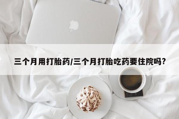 流产药网上专门卖店联系微信三个月用打胎药/三个月打胎吃药要住院吗?