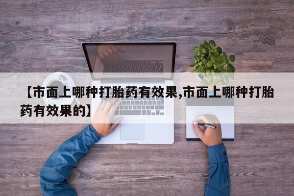 流产药网上专门卖店联系微信【市面上哪种打胎药有效果,市面上哪种打胎药有效果的】