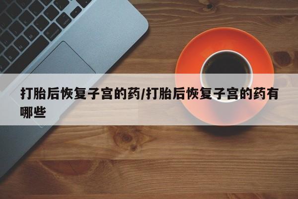 流产药网上专门卖店联系微信打胎后恢复子宫的药/打胎后恢复子宫的药有哪些