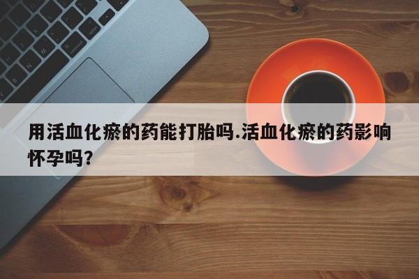 流产药网上专门卖店联系微信用活血化瘀的药能打胎吗.活血化瘀的药影响怀孕吗？