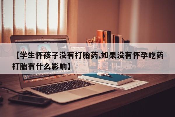 流产药网上专门卖店联系微信【学生怀孩子没有打胎药,如果没有怀孕吃药打胎有什么影响】