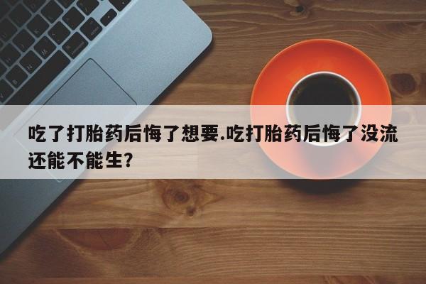流产药网上专门卖店联系微信吃了打胎药后悔了想要.吃打胎药后悔了没流还能不能生？