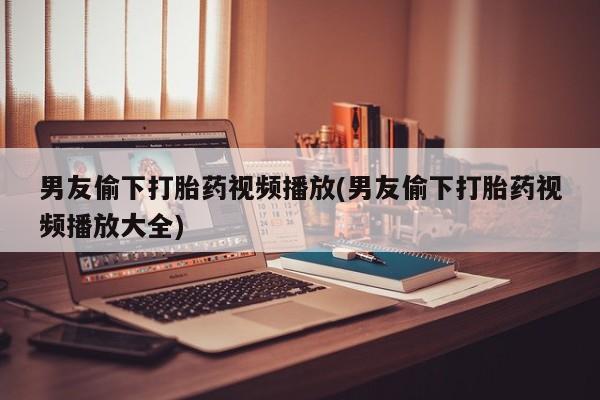 流产药网上专门卖店联系微信男友偷下打胎药视频播放(男友偷下打胎药视频播放大全)