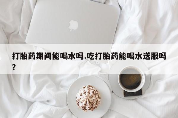 流产药网上专门卖店联系微信打胎药期间能喝水吗.吃打胎药能喝水送服吗？