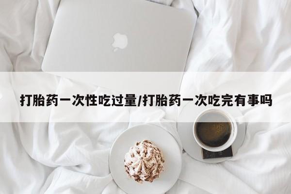 流产药网上专门卖店联系微信打胎药一次性吃过量/打胎药一次吃完有事吗
