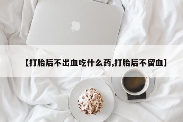 流产药网上专门卖店联系微信【打胎后不出血吃什么药,打胎后不留血】