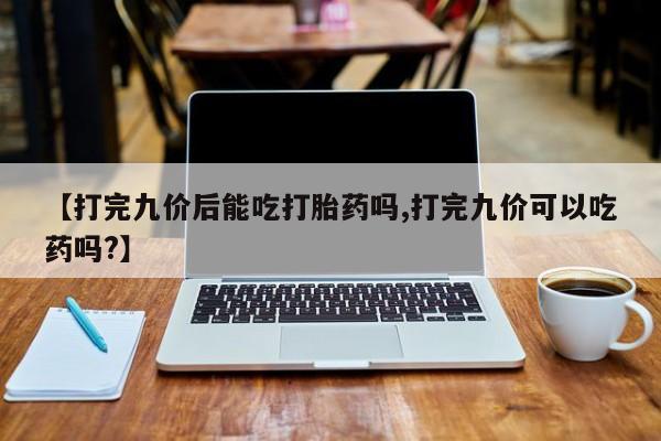 流产药网上专门卖店联系微信【打完九价后能吃打胎药吗,打完九价可以吃药吗?】