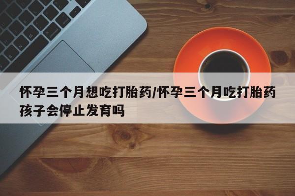 流产药网上专门卖店联系微信怀孕三个月想吃打胎药/怀孕三个月吃打胎药孩子会停止发育吗