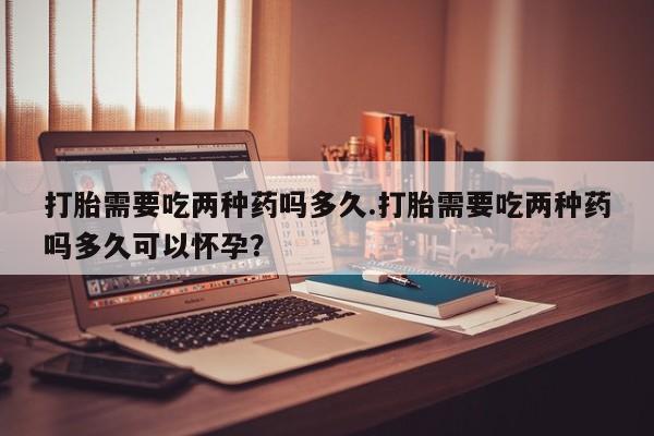 流产药网上专门卖店联系微信打胎需要吃两种药吗多久.打胎需要吃两种药吗多久可以怀孕？