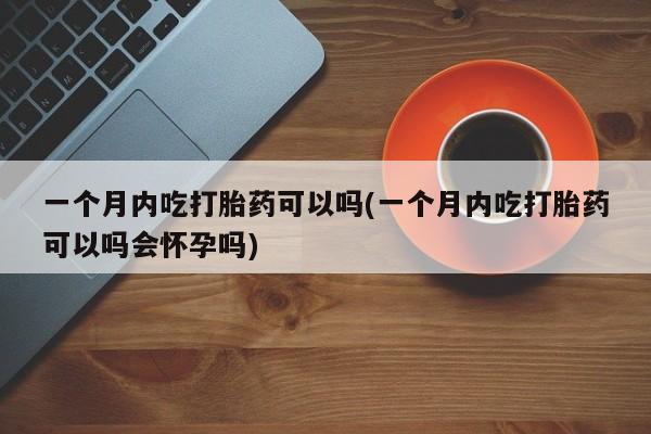 流产药网上专门卖店联系微信一个月内吃打胎药可以吗(一个月内吃打胎药可以吗会怀孕吗)