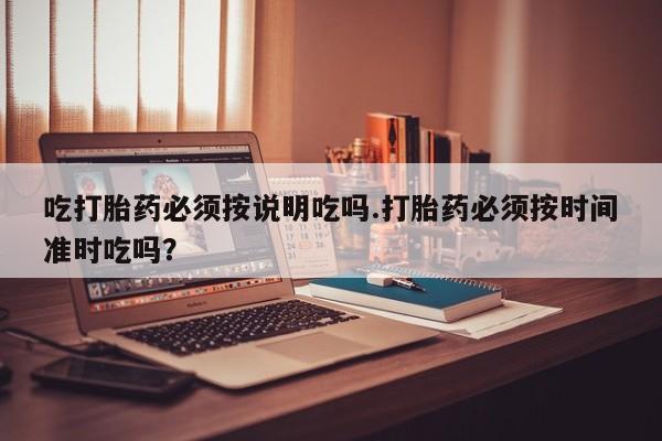 流产药网上专门卖店联系微信吃打胎药必须按说明吃吗.打胎药必须按时间准时吃吗？
