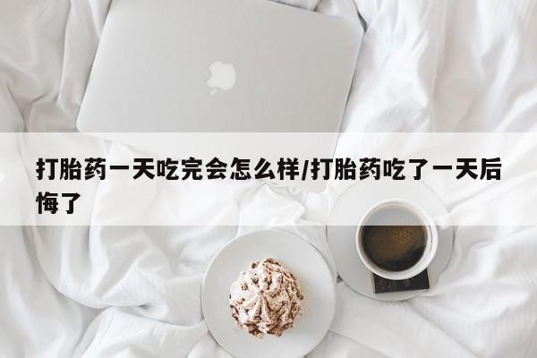 流产药网上专门卖店联系微信打胎药一天吃完会怎么样/打胎药吃了一天后悔了