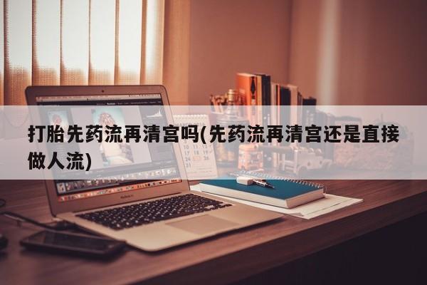 流产药网上专门卖店联系微信打胎先药流再清宫吗(先药流再清宫还是直接做人流)