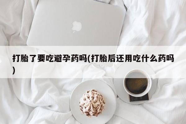 流产药网上专门卖店联系微信打胎了要吃避孕药吗(打胎后还用吃什么药吗)