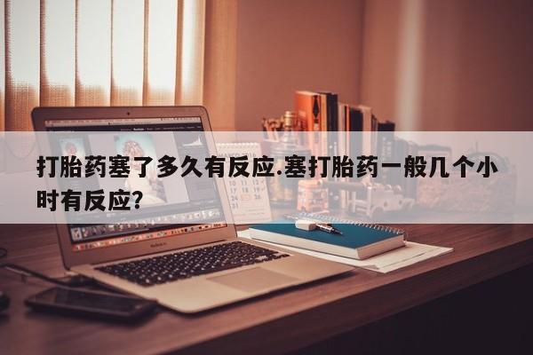 流产药网上专门卖店联系微信打胎药塞了多久有反应.塞打胎药一般几个小时有反应？