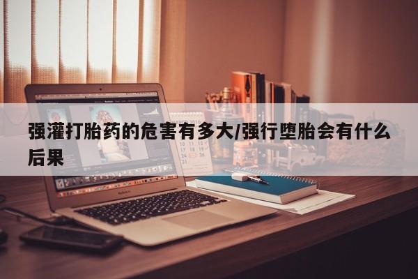 流产药网上专门卖店联系微信强灌打胎药的危害有多大/强行堕胎会有什么后果