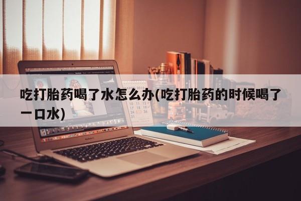 流产药网上专门卖店联系微信吃打胎药喝了水怎么办(吃打胎药的时候喝了一口水)