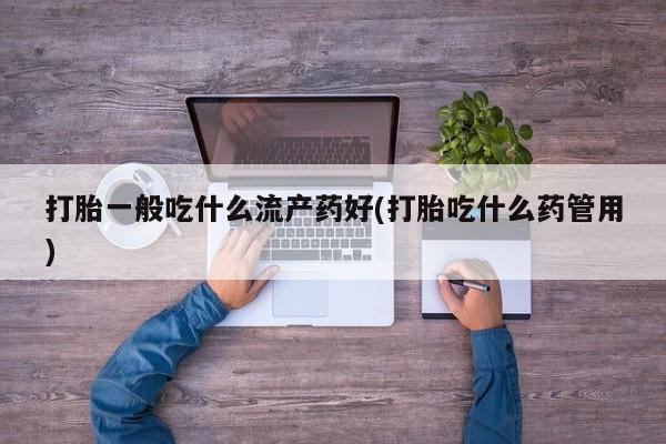 流产药网上专门卖店联系微信打胎一般吃什么流产药好(打胎吃什么药管用)