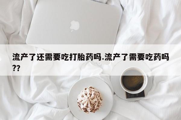 流产药网上专门卖店联系微信流产了还需要吃打胎药吗.流产了需要吃药吗?？