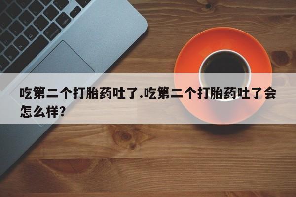 流产药网上专门卖店联系微信吃第二个打胎药吐了.吃第二个打胎药吐了会怎么样？