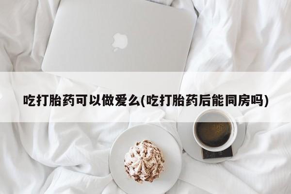 流产药网上专门卖店联系微信吃打胎药可以做爱么(吃打胎药后能同房吗)
