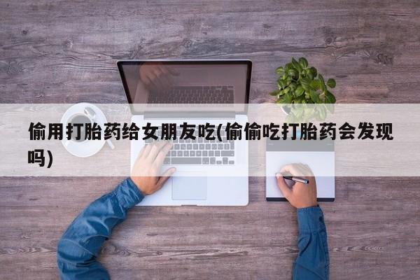 流产药网上专门卖店联系微信偷用打胎药给女朋友吃(偷偷吃打胎药会发现吗)