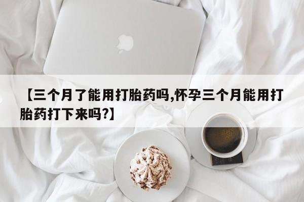 流产药网上专门卖店联系微信【三个月了能用打胎药吗,怀孕三个月能用打胎药打下来吗?】