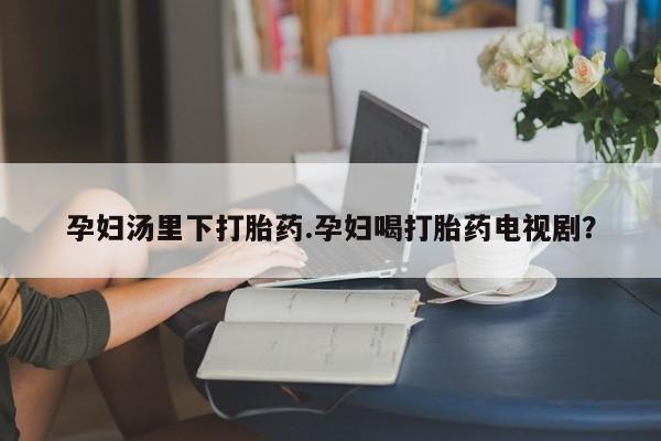 流产药网上专门卖店联系微信孕妇汤里下打胎药.孕妇喝打胎药电视剧？