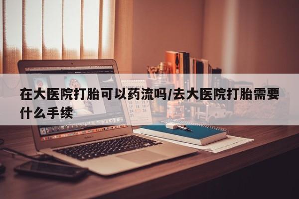 流产药网上专门卖店联系微信在大医院打胎可以药流吗/去大医院打胎需要什么手续
