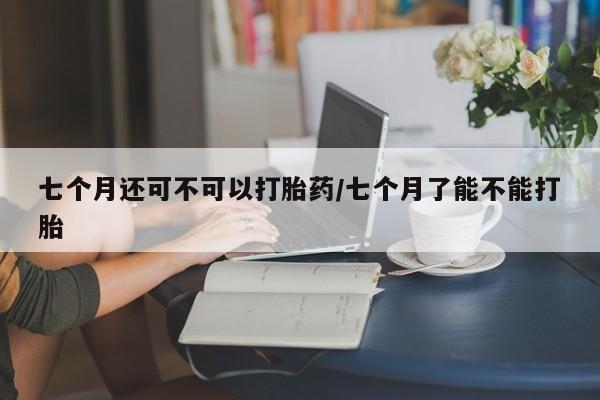 流产药网上专门卖店联系微信七个月还可不可以打胎药/七个月了能不能打胎