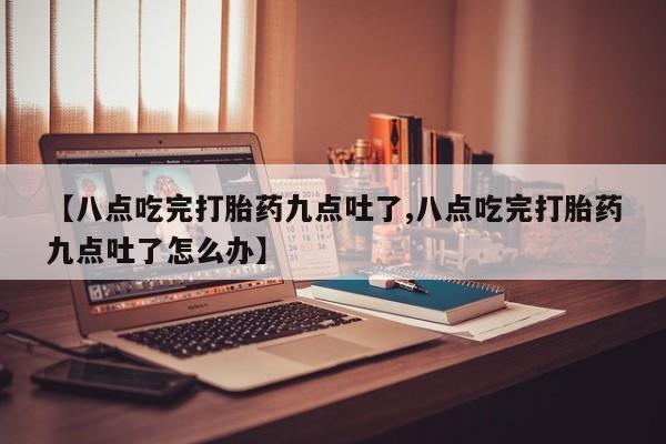 流产药网上专门卖店联系微信【八点吃完打胎药九点吐了,八点吃完打胎药九点吐了怎么办】