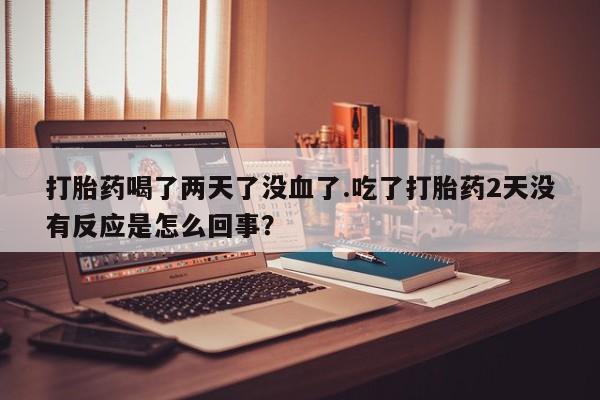 流产药网上专门卖店联系微信打胎药喝了两天了没血了.吃了打胎药2天没有反应是怎么回事？