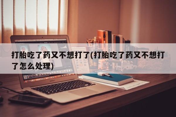 流产药网上专门卖店联系微信打胎吃了药又不想打了(打胎吃了药又不想打了怎么处理)