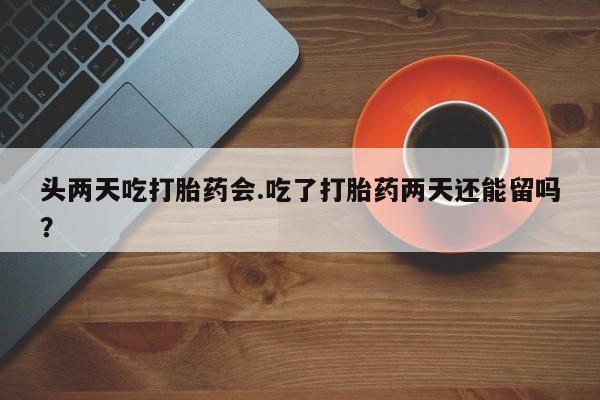 流产药网上专门卖店联系微信头两天吃打胎药会.吃了打胎药两天还能留吗？