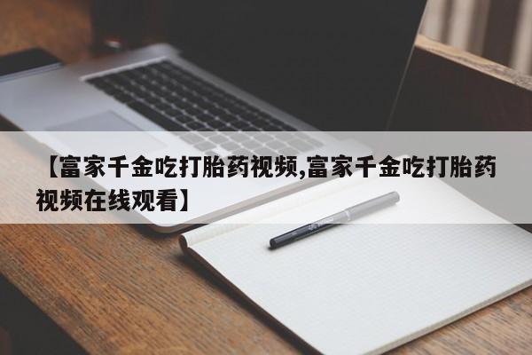 流产药网上专门卖店联系微信【富家千金吃打胎药视频,富家千金吃打胎药视频在线观看】