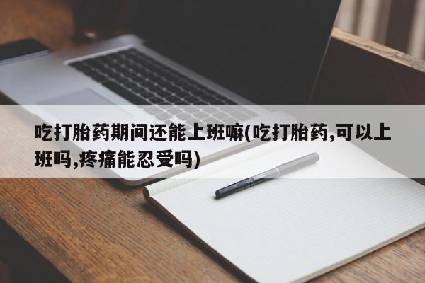 流产药网上专门卖店联系微信吃打胎药期间还能上班嘛(吃打胎药,可以上班吗,疼痛能忍受吗)