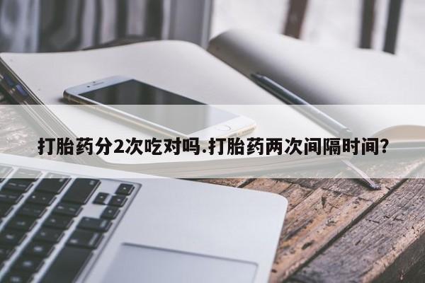流产药网上专门卖店联系微信打胎药分2次吃对吗.打胎药两次间隔时间？