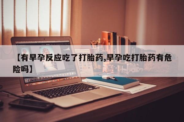 流产药网上专门卖店联系微信【有早孕反应吃了打胎药,早孕吃打胎药有危险吗】