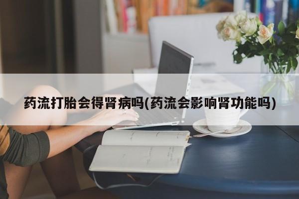 流产药网上专门卖店联系微信药流打胎会得肾病吗(药流会影响肾功能吗)
