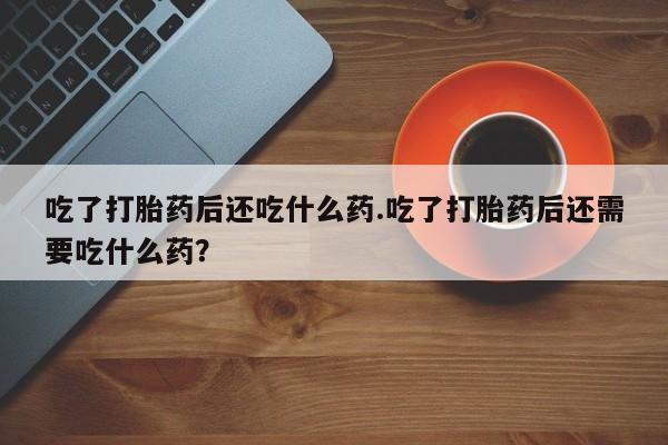 流产药网上专门卖店联系微信吃了打胎药后还吃什么药.吃了打胎药后还需要吃什么药？