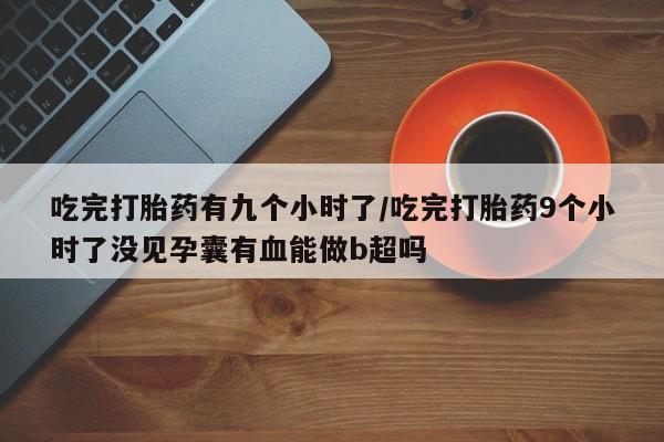 流产药网上专门卖店联系微信吃完打胎药有九个小时了/吃完打胎药9个小时了没见孕囊有血能做b超吗