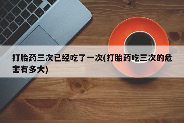 流产药网上专门卖店联系微信打胎药三次已经吃了一次(打胎药吃三次的危害有多大)