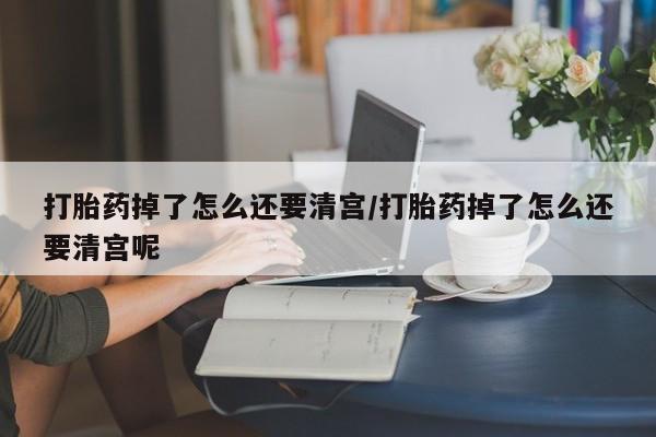 流产药网上专门卖店联系微信打胎药掉了怎么还要清宫/打胎药掉了怎么还要清宫呢