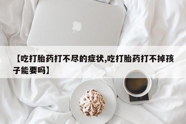 流产药网上专门卖店联系微信【吃打胎药打不尽的症状,吃打胎药打不掉孩子能要吗】