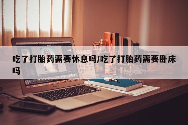 流产药网上专门卖店联系微信吃了打胎药需要休息吗/吃了打胎药需要卧床吗