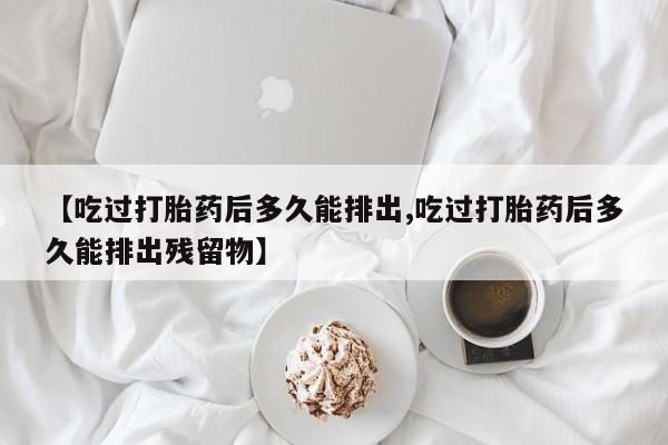 流产药网上专门卖店联系微信【吃过打胎药后多久能排出,吃过打胎药后多久能排出残留物】