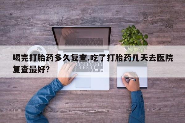 流产药网上专门卖店联系微信喝完打胎药多久复查.吃了打胎药几天去医院复查最好？